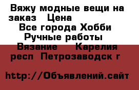 Вяжу модные вещи на заказ › Цена ­ 3000-10000 - Все города Хобби. Ручные работы » Вязание   . Карелия респ.,Петрозаводск г.